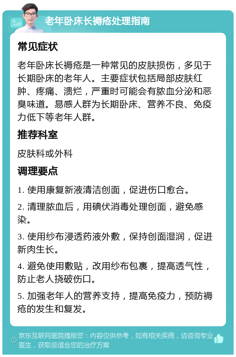 老年卧床长褥疮处理指南 常见症状 老年卧床长褥疮是一种常见的皮肤损伤，多见于长期卧床的老年人。主要症状包括局部皮肤红肿、疼痛、溃烂，严重时可能会有脓血分泌和恶臭味道。易感人群为长期卧床、营养不良、免疫力低下等老年人群。 推荐科室 皮肤科或外科 调理要点 1. 使用康复新液清洁创面，促进伤口愈合。 2. 清理脓血后，用碘伏消毒处理创面，避免感染。 3. 使用纱布浸透药液外敷，保持创面湿润，促进新肉生长。 4. 避免使用敷贴，改用纱布包裹，提高透气性，防止老人挠破伤口。 5. 加强老年人的营养支持，提高免疫力，预防褥疮的发生和复发。