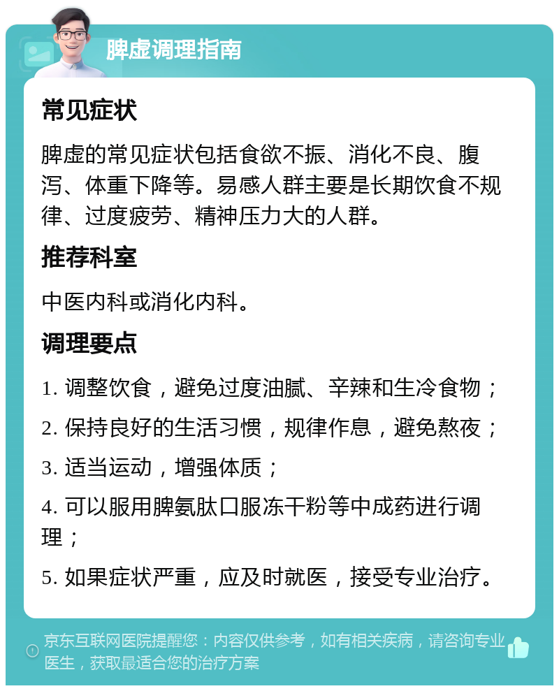 脾虚调理指南 常见症状 脾虚的常见症状包括食欲不振、消化不良、腹泻、体重下降等。易感人群主要是长期饮食不规律、过度疲劳、精神压力大的人群。 推荐科室 中医内科或消化内科。 调理要点 1. 调整饮食，避免过度油腻、辛辣和生冷食物； 2. 保持良好的生活习惯，规律作息，避免熬夜； 3. 适当运动，增强体质； 4. 可以服用脾氨肽口服冻干粉等中成药进行调理； 5. 如果症状严重，应及时就医，接受专业治疗。