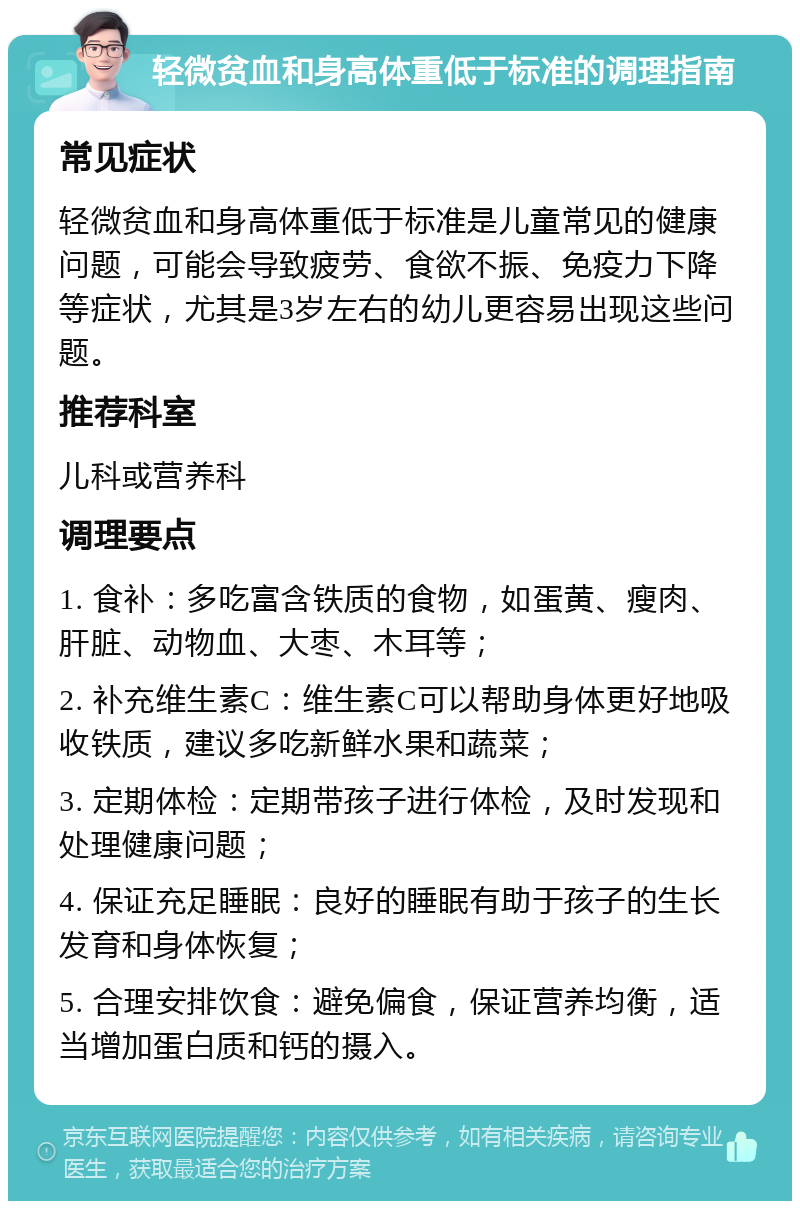 轻微贫血和身高体重低于标准的调理指南 常见症状 轻微贫血和身高体重低于标准是儿童常见的健康问题，可能会导致疲劳、食欲不振、免疫力下降等症状，尤其是3岁左右的幼儿更容易出现这些问题。 推荐科室 儿科或营养科 调理要点 1. 食补：多吃富含铁质的食物，如蛋黄、瘦肉、肝脏、动物血、大枣、木耳等； 2. 补充维生素C：维生素C可以帮助身体更好地吸收铁质，建议多吃新鲜水果和蔬菜； 3. 定期体检：定期带孩子进行体检，及时发现和处理健康问题； 4. 保证充足睡眠：良好的睡眠有助于孩子的生长发育和身体恢复； 5. 合理安排饮食：避免偏食，保证营养均衡，适当增加蛋白质和钙的摄入。