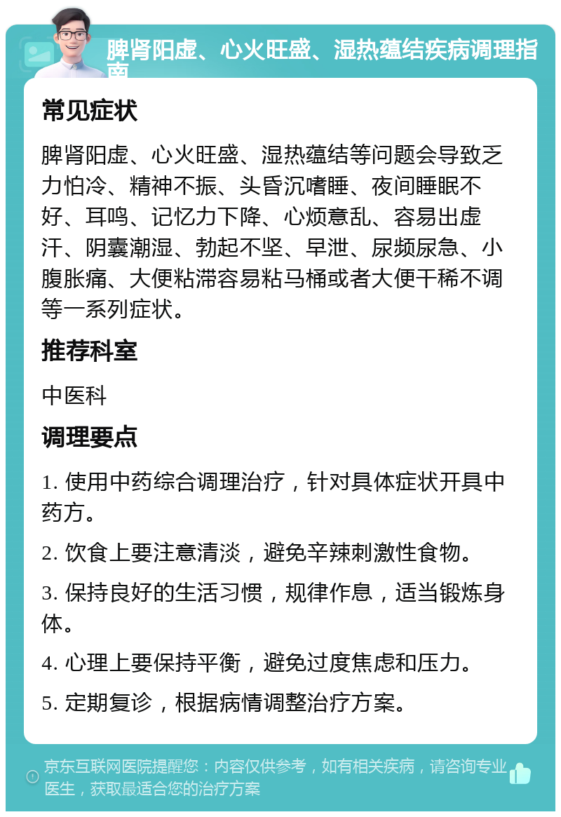 脾肾阳虚、心火旺盛、湿热蕴结疾病调理指南 常见症状 脾肾阳虚、心火旺盛、湿热蕴结等问题会导致乏力怕冷、精神不振、头昏沉嗜睡、夜间睡眠不好、耳鸣、记忆力下降、心烦意乱、容易出虚汗、阴囊潮湿、勃起不坚、早泄、尿频尿急、小腹胀痛、大便粘滞容易粘马桶或者大便干稀不调等一系列症状。 推荐科室 中医科 调理要点 1. 使用中药综合调理治疗，针对具体症状开具中药方。 2. 饮食上要注意清淡，避免辛辣刺激性食物。 3. 保持良好的生活习惯，规律作息，适当锻炼身体。 4. 心理上要保持平衡，避免过度焦虑和压力。 5. 定期复诊，根据病情调整治疗方案。