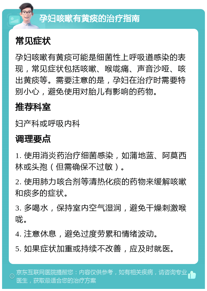 孕妇咳嗽有黄痰的治疗指南 常见症状 孕妇咳嗽有黄痰可能是细菌性上呼吸道感染的表现，常见症状包括咳嗽、喉咙痛、声音沙哑、咳出黄痰等。需要注意的是，孕妇在治疗时需要特别小心，避免使用对胎儿有影响的药物。 推荐科室 妇产科或呼吸内科 调理要点 1. 使用消炎药治疗细菌感染，如蒲地蓝、阿莫西林或头孢（但需确保不过敏）。 2. 使用肺力咳合剂等清热化痰的药物来缓解咳嗽和痰多的症状。 3. 多喝水，保持室内空气湿润，避免干燥刺激喉咙。 4. 注意休息，避免过度劳累和情绪波动。 5. 如果症状加重或持续不改善，应及时就医。