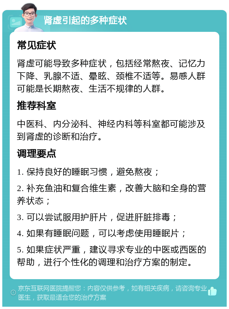 肾虚引起的多种症状 常见症状 肾虚可能导致多种症状，包括经常熬夜、记忆力下降、乳腺不适、晕眩、颈椎不适等。易感人群可能是长期熬夜、生活不规律的人群。 推荐科室 中医科、内分泌科、神经内科等科室都可能涉及到肾虚的诊断和治疗。 调理要点 1. 保持良好的睡眠习惯，避免熬夜； 2. 补充鱼油和复合维生素，改善大脑和全身的营养状态； 3. 可以尝试服用护肝片，促进肝脏排毒； 4. 如果有睡眠问题，可以考虑使用睡眠片； 5. 如果症状严重，建议寻求专业的中医或西医的帮助，进行个性化的调理和治疗方案的制定。