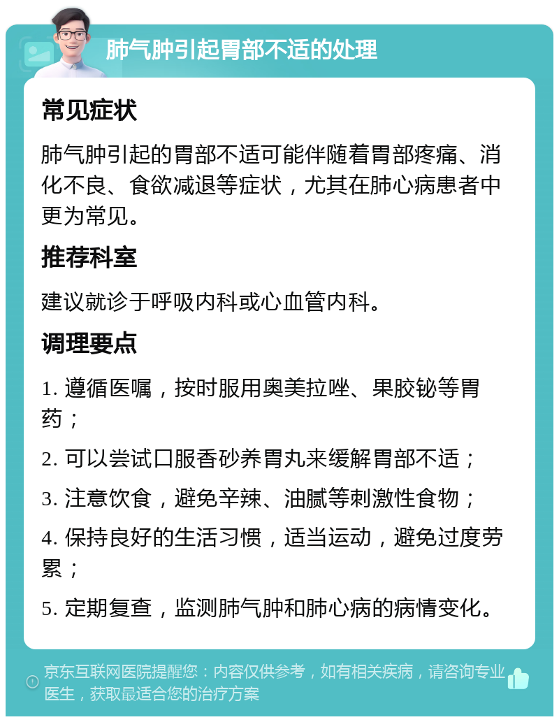 肺气肿引起胃部不适的处理 常见症状 肺气肿引起的胃部不适可能伴随着胃部疼痛、消化不良、食欲减退等症状，尤其在肺心病患者中更为常见。 推荐科室 建议就诊于呼吸内科或心血管内科。 调理要点 1. 遵循医嘱，按时服用奥美拉唑、果胶铋等胃药； 2. 可以尝试口服香砂养胃丸来缓解胃部不适； 3. 注意饮食，避免辛辣、油腻等刺激性食物； 4. 保持良好的生活习惯，适当运动，避免过度劳累； 5. 定期复查，监测肺气肿和肺心病的病情变化。