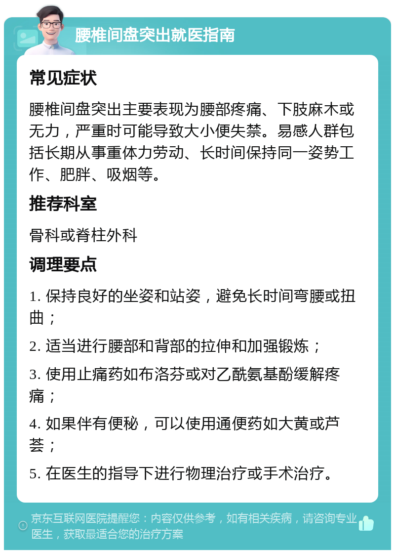 腰椎间盘突出就医指南 常见症状 腰椎间盘突出主要表现为腰部疼痛、下肢麻木或无力，严重时可能导致大小便失禁。易感人群包括长期从事重体力劳动、长时间保持同一姿势工作、肥胖、吸烟等。 推荐科室 骨科或脊柱外科 调理要点 1. 保持良好的坐姿和站姿，避免长时间弯腰或扭曲； 2. 适当进行腰部和背部的拉伸和加强锻炼； 3. 使用止痛药如布洛芬或对乙酰氨基酚缓解疼痛； 4. 如果伴有便秘，可以使用通便药如大黄或芦荟； 5. 在医生的指导下进行物理治疗或手术治疗。