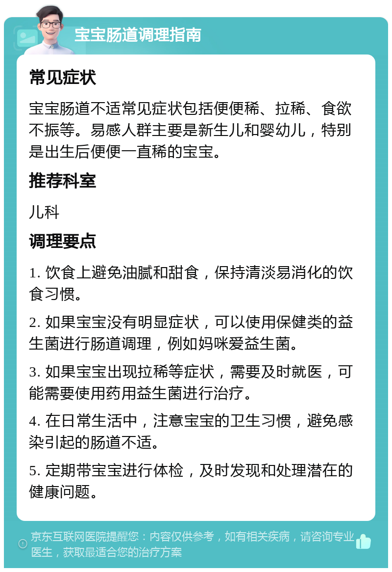 宝宝肠道调理指南 常见症状 宝宝肠道不适常见症状包括便便稀、拉稀、食欲不振等。易感人群主要是新生儿和婴幼儿，特别是出生后便便一直稀的宝宝。 推荐科室 儿科 调理要点 1. 饮食上避免油腻和甜食，保持清淡易消化的饮食习惯。 2. 如果宝宝没有明显症状，可以使用保健类的益生菌进行肠道调理，例如妈咪爱益生菌。 3. 如果宝宝出现拉稀等症状，需要及时就医，可能需要使用药用益生菌进行治疗。 4. 在日常生活中，注意宝宝的卫生习惯，避免感染引起的肠道不适。 5. 定期带宝宝进行体检，及时发现和处理潜在的健康问题。