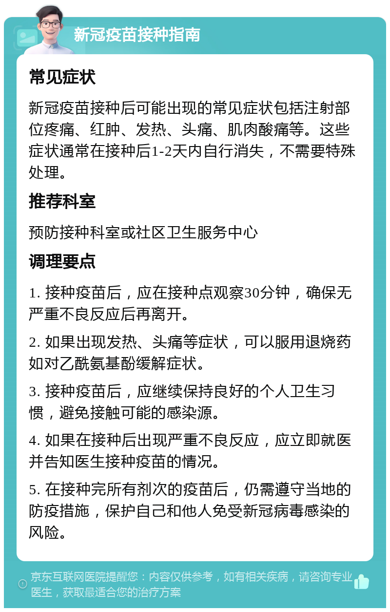 新冠疫苗接种指南 常见症状 新冠疫苗接种后可能出现的常见症状包括注射部位疼痛、红肿、发热、头痛、肌肉酸痛等。这些症状通常在接种后1-2天内自行消失，不需要特殊处理。 推荐科室 预防接种科室或社区卫生服务中心 调理要点 1. 接种疫苗后，应在接种点观察30分钟，确保无严重不良反应后再离开。 2. 如果出现发热、头痛等症状，可以服用退烧药如对乙酰氨基酚缓解症状。 3. 接种疫苗后，应继续保持良好的个人卫生习惯，避免接触可能的感染源。 4. 如果在接种后出现严重不良反应，应立即就医并告知医生接种疫苗的情况。 5. 在接种完所有剂次的疫苗后，仍需遵守当地的防疫措施，保护自己和他人免受新冠病毒感染的风险。