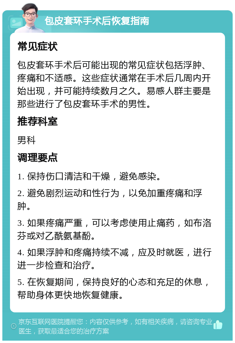 包皮套环手术后恢复指南 常见症状 包皮套环手术后可能出现的常见症状包括浮肿、疼痛和不适感。这些症状通常在手术后几周内开始出现，并可能持续数月之久。易感人群主要是那些进行了包皮套环手术的男性。 推荐科室 男科 调理要点 1. 保持伤口清洁和干燥，避免感染。 2. 避免剧烈运动和性行为，以免加重疼痛和浮肿。 3. 如果疼痛严重，可以考虑使用止痛药，如布洛芬或对乙酰氨基酚。 4. 如果浮肿和疼痛持续不减，应及时就医，进行进一步检查和治疗。 5. 在恢复期间，保持良好的心态和充足的休息，帮助身体更快地恢复健康。