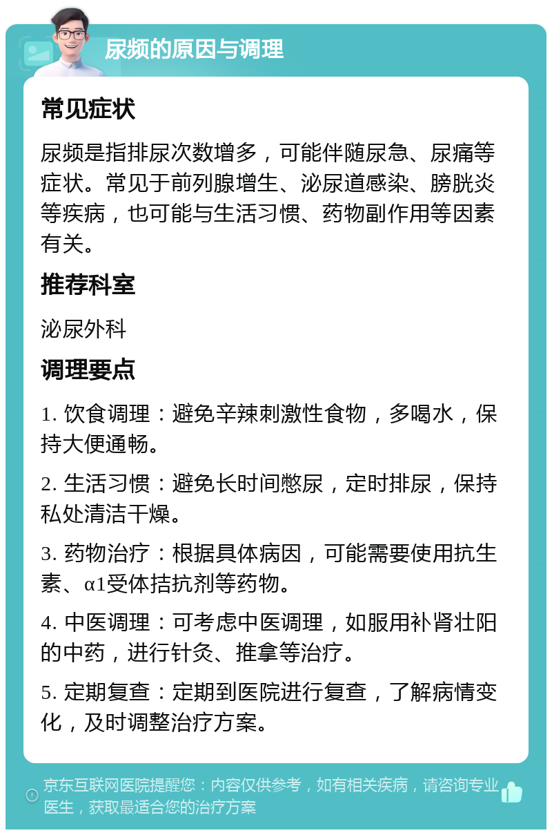 尿频的原因与调理 常见症状 尿频是指排尿次数增多，可能伴随尿急、尿痛等症状。常见于前列腺增生、泌尿道感染、膀胱炎等疾病，也可能与生活习惯、药物副作用等因素有关。 推荐科室 泌尿外科 调理要点 1. 饮食调理：避免辛辣刺激性食物，多喝水，保持大便通畅。 2. 生活习惯：避免长时间憋尿，定时排尿，保持私处清洁干燥。 3. 药物治疗：根据具体病因，可能需要使用抗生素、α1受体拮抗剂等药物。 4. 中医调理：可考虑中医调理，如服用补肾壮阳的中药，进行针灸、推拿等治疗。 5. 定期复查：定期到医院进行复查，了解病情变化，及时调整治疗方案。