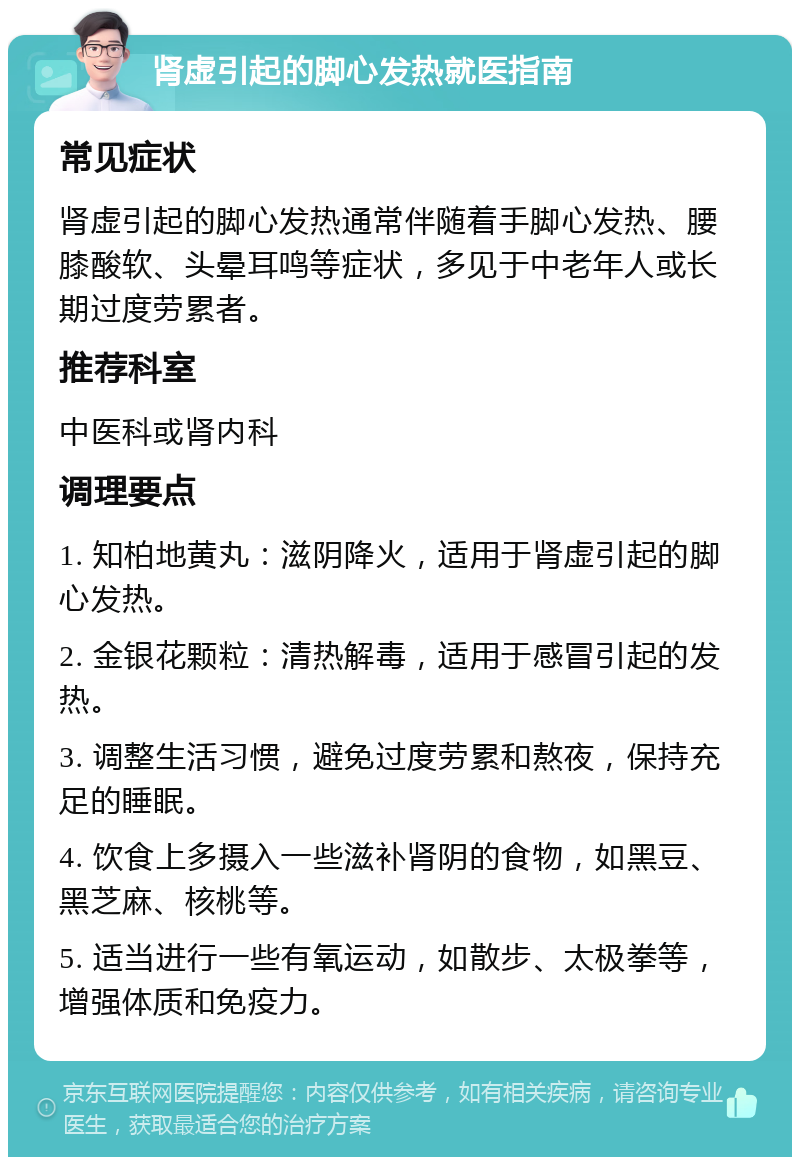 肾虚引起的脚心发热就医指南 常见症状 肾虚引起的脚心发热通常伴随着手脚心发热、腰膝酸软、头晕耳鸣等症状，多见于中老年人或长期过度劳累者。 推荐科室 中医科或肾内科 调理要点 1. 知柏地黄丸：滋阴降火，适用于肾虚引起的脚心发热。 2. 金银花颗粒：清热解毒，适用于感冒引起的发热。 3. 调整生活习惯，避免过度劳累和熬夜，保持充足的睡眠。 4. 饮食上多摄入一些滋补肾阴的食物，如黑豆、黑芝麻、核桃等。 5. 适当进行一些有氧运动，如散步、太极拳等，增强体质和免疫力。