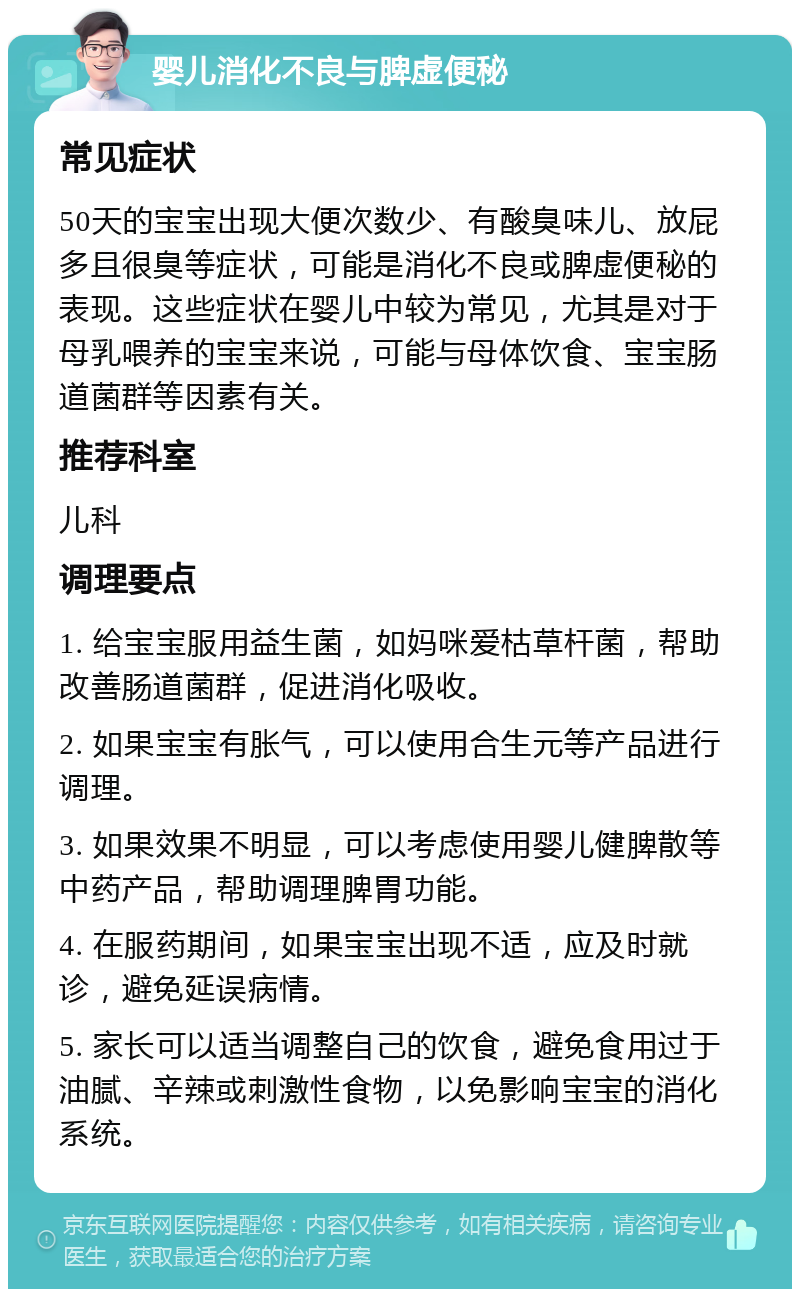 婴儿消化不良与脾虚便秘 常见症状 50天的宝宝出现大便次数少、有酸臭味儿、放屁多且很臭等症状，可能是消化不良或脾虚便秘的表现。这些症状在婴儿中较为常见，尤其是对于母乳喂养的宝宝来说，可能与母体饮食、宝宝肠道菌群等因素有关。 推荐科室 儿科 调理要点 1. 给宝宝服用益生菌，如妈咪爱枯草杆菌，帮助改善肠道菌群，促进消化吸收。 2. 如果宝宝有胀气，可以使用合生元等产品进行调理。 3. 如果效果不明显，可以考虑使用婴儿健脾散等中药产品，帮助调理脾胃功能。 4. 在服药期间，如果宝宝出现不适，应及时就诊，避免延误病情。 5. 家长可以适当调整自己的饮食，避免食用过于油腻、辛辣或刺激性食物，以免影响宝宝的消化系统。