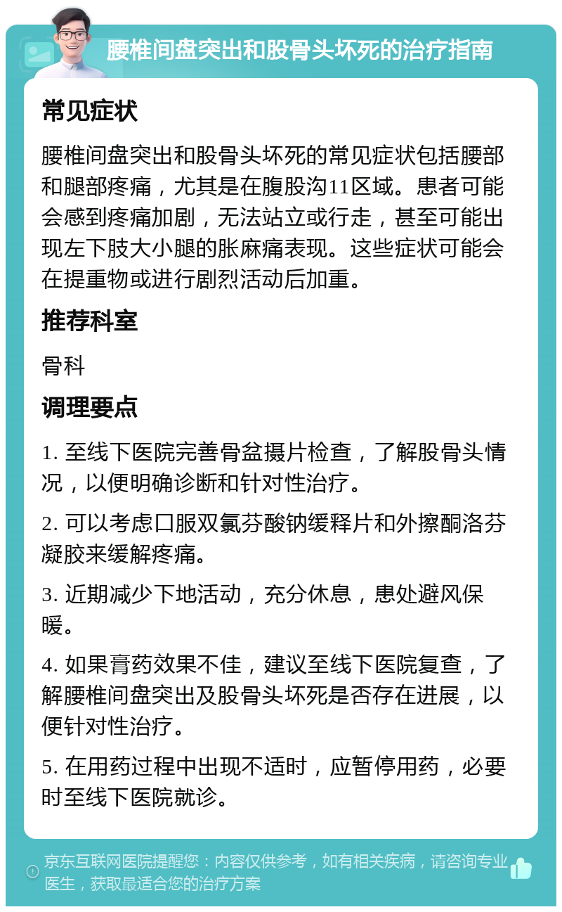 腰椎间盘突出和股骨头坏死的治疗指南 常见症状 腰椎间盘突出和股骨头坏死的常见症状包括腰部和腿部疼痛，尤其是在腹股沟11区域。患者可能会感到疼痛加剧，无法站立或行走，甚至可能出现左下肢大小腿的胀麻痛表现。这些症状可能会在提重物或进行剧烈活动后加重。 推荐科室 骨科 调理要点 1. 至线下医院完善骨盆摄片检查，了解股骨头情况，以便明确诊断和针对性治疗。 2. 可以考虑口服双氯芬酸钠缓释片和外擦酮洛芬凝胶来缓解疼痛。 3. 近期减少下地活动，充分休息，患处避风保暖。 4. 如果膏药效果不佳，建议至线下医院复查，了解腰椎间盘突出及股骨头坏死是否存在进展，以便针对性治疗。 5. 在用药过程中出现不适时，应暂停用药，必要时至线下医院就诊。