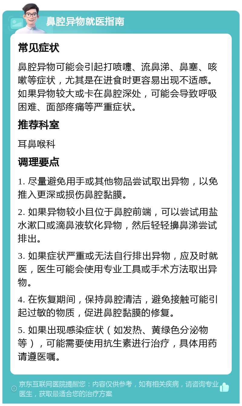 鼻腔异物就医指南 常见症状 鼻腔异物可能会引起打喷嚏、流鼻涕、鼻塞、咳嗽等症状，尤其是在进食时更容易出现不适感。如果异物较大或卡在鼻腔深处，可能会导致呼吸困难、面部疼痛等严重症状。 推荐科室 耳鼻喉科 调理要点 1. 尽量避免用手或其他物品尝试取出异物，以免推入更深或损伤鼻腔黏膜。 2. 如果异物较小且位于鼻腔前端，可以尝试用盐水漱口或滴鼻液软化异物，然后轻轻擤鼻涕尝试排出。 3. 如果症状严重或无法自行排出异物，应及时就医，医生可能会使用专业工具或手术方法取出异物。 4. 在恢复期间，保持鼻腔清洁，避免接触可能引起过敏的物质，促进鼻腔黏膜的修复。 5. 如果出现感染症状（如发热、黄绿色分泌物等），可能需要使用抗生素进行治疗，具体用药请遵医嘱。