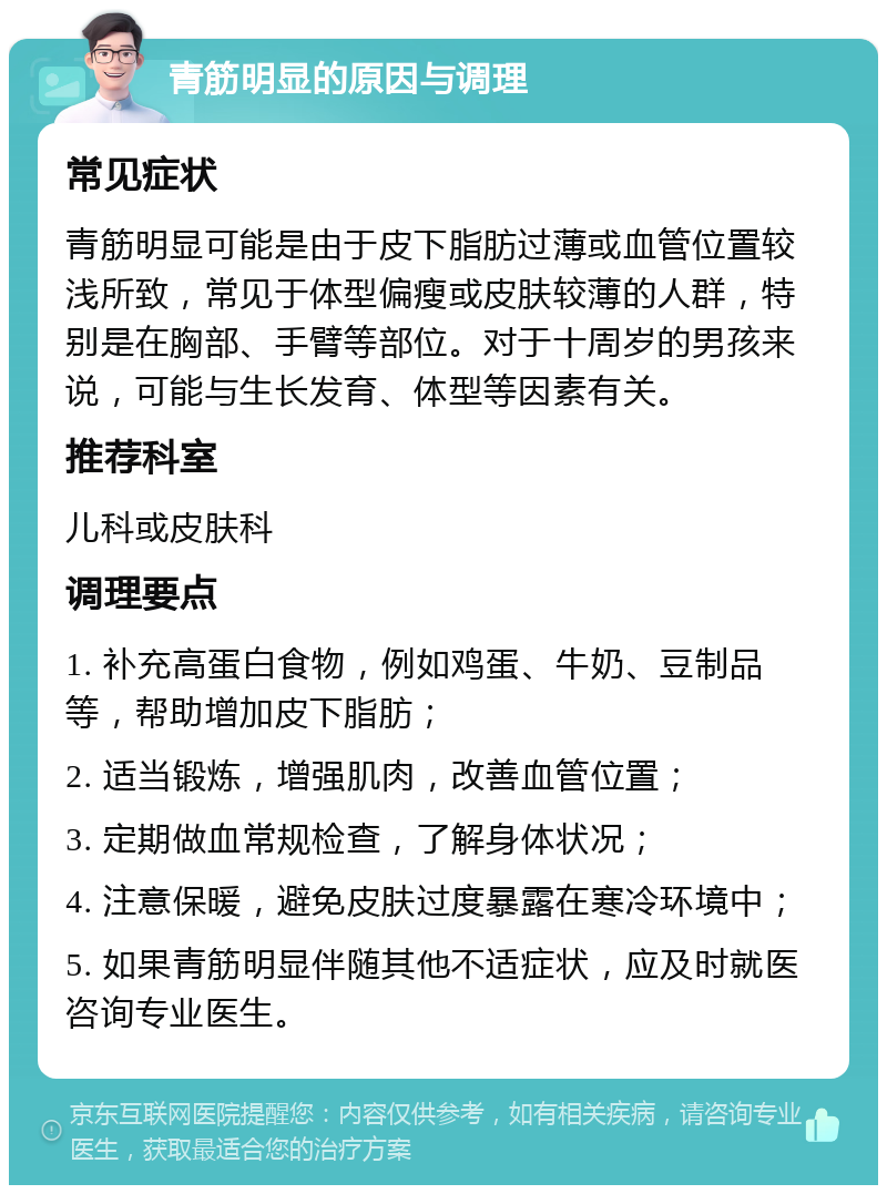 青筋明显的原因与调理 常见症状 青筋明显可能是由于皮下脂肪过薄或血管位置较浅所致，常见于体型偏瘦或皮肤较薄的人群，特别是在胸部、手臂等部位。对于十周岁的男孩来说，可能与生长发育、体型等因素有关。 推荐科室 儿科或皮肤科 调理要点 1. 补充高蛋白食物，例如鸡蛋、牛奶、豆制品等，帮助增加皮下脂肪； 2. 适当锻炼，增强肌肉，改善血管位置； 3. 定期做血常规检查，了解身体状况； 4. 注意保暖，避免皮肤过度暴露在寒冷环境中； 5. 如果青筋明显伴随其他不适症状，应及时就医咨询专业医生。