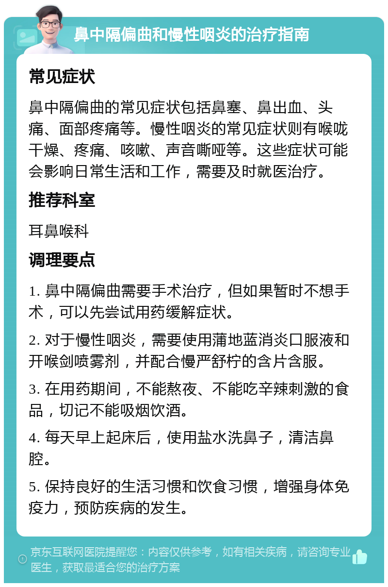 鼻中隔偏曲和慢性咽炎的治疗指南 常见症状 鼻中隔偏曲的常见症状包括鼻塞、鼻出血、头痛、面部疼痛等。慢性咽炎的常见症状则有喉咙干燥、疼痛、咳嗽、声音嘶哑等。这些症状可能会影响日常生活和工作，需要及时就医治疗。 推荐科室 耳鼻喉科 调理要点 1. 鼻中隔偏曲需要手术治疗，但如果暂时不想手术，可以先尝试用药缓解症状。 2. 对于慢性咽炎，需要使用蒲地蓝消炎口服液和开喉剑喷雾剂，并配合慢严舒柠的含片含服。 3. 在用药期间，不能熬夜、不能吃辛辣刺激的食品，切记不能吸烟饮酒。 4. 每天早上起床后，使用盐水洗鼻子，清洁鼻腔。 5. 保持良好的生活习惯和饮食习惯，增强身体免疫力，预防疾病的发生。