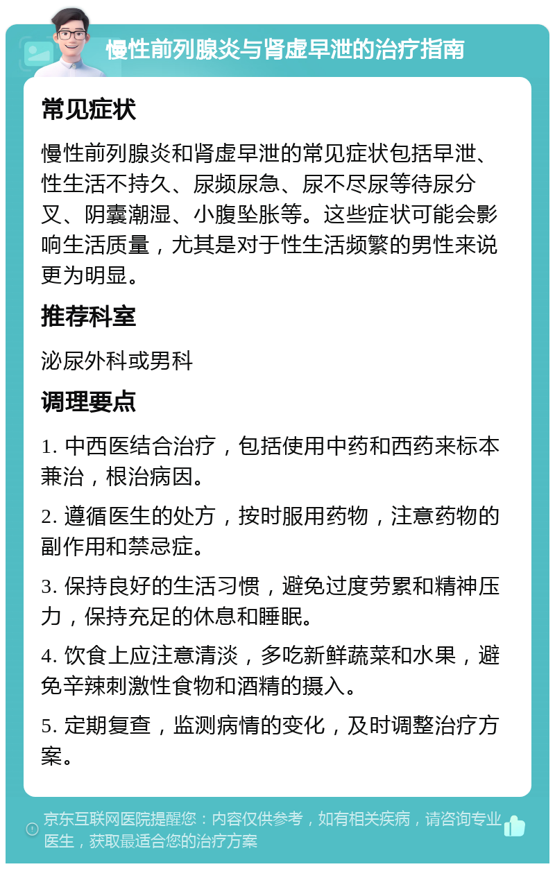 慢性前列腺炎与肾虚早泄的治疗指南 常见症状 慢性前列腺炎和肾虚早泄的常见症状包括早泄、性生活不持久、尿频尿急、尿不尽尿等待尿分叉、阴囊潮湿、小腹坠胀等。这些症状可能会影响生活质量，尤其是对于性生活频繁的男性来说更为明显。 推荐科室 泌尿外科或男科 调理要点 1. 中西医结合治疗，包括使用中药和西药来标本兼治，根治病因。 2. 遵循医生的处方，按时服用药物，注意药物的副作用和禁忌症。 3. 保持良好的生活习惯，避免过度劳累和精神压力，保持充足的休息和睡眠。 4. 饮食上应注意清淡，多吃新鲜蔬菜和水果，避免辛辣刺激性食物和酒精的摄入。 5. 定期复查，监测病情的变化，及时调整治疗方案。