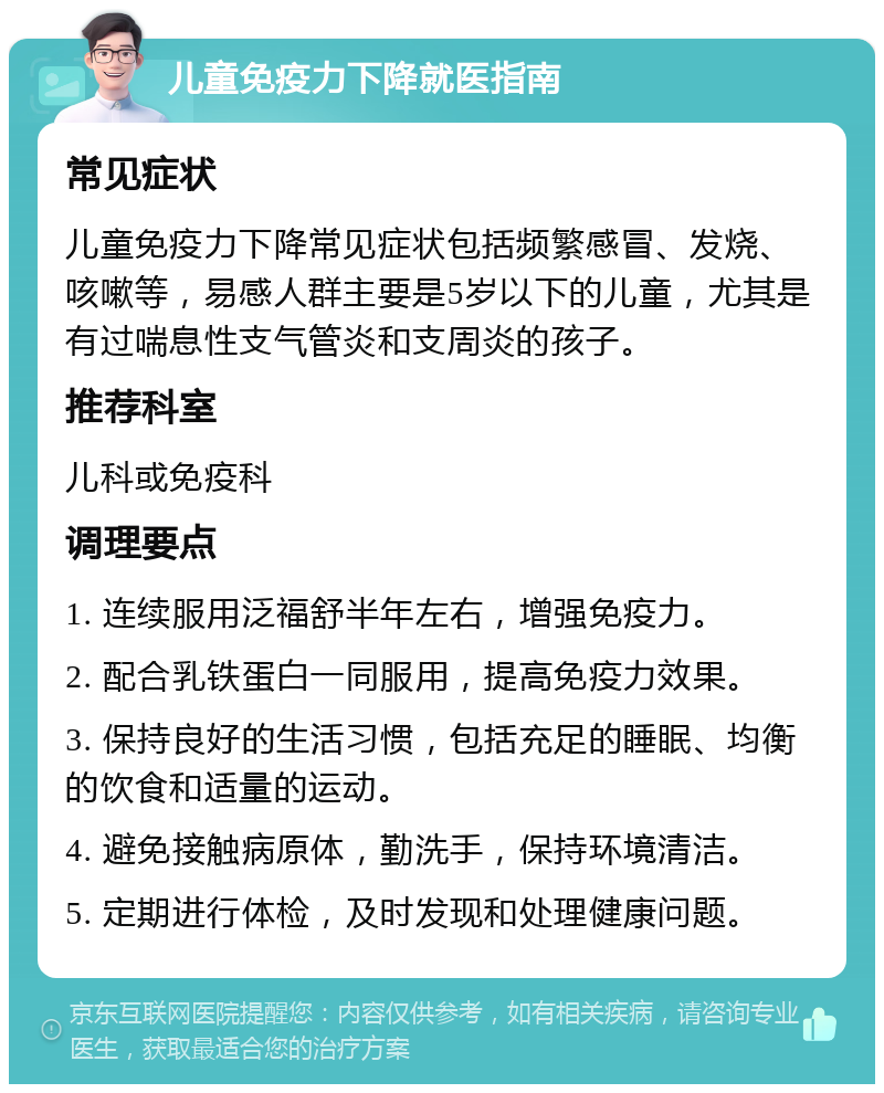 儿童免疫力下降就医指南 常见症状 儿童免疫力下降常见症状包括频繁感冒、发烧、咳嗽等，易感人群主要是5岁以下的儿童，尤其是有过喘息性支气管炎和支周炎的孩子。 推荐科室 儿科或免疫科 调理要点 1. 连续服用泛福舒半年左右，增强免疫力。 2. 配合乳铁蛋白一同服用，提高免疫力效果。 3. 保持良好的生活习惯，包括充足的睡眠、均衡的饮食和适量的运动。 4. 避免接触病原体，勤洗手，保持环境清洁。 5. 定期进行体检，及时发现和处理健康问题。