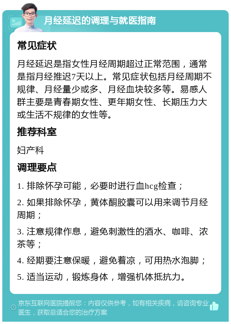 月经延迟的调理与就医指南 常见症状 月经延迟是指女性月经周期超过正常范围，通常是指月经推迟7天以上。常见症状包括月经周期不规律、月经量少或多、月经血块较多等。易感人群主要是青春期女性、更年期女性、长期压力大或生活不规律的女性等。 推荐科室 妇产科 调理要点 1. 排除怀孕可能，必要时进行血hcg检查； 2. 如果排除怀孕，黄体酮胶囊可以用来调节月经周期； 3. 注意规律作息，避免刺激性的酒水、咖啡、浓茶等； 4. 经期要注意保暖，避免着凉，可用热水泡脚； 5. 适当运动，锻炼身体，增强机体抵抗力。