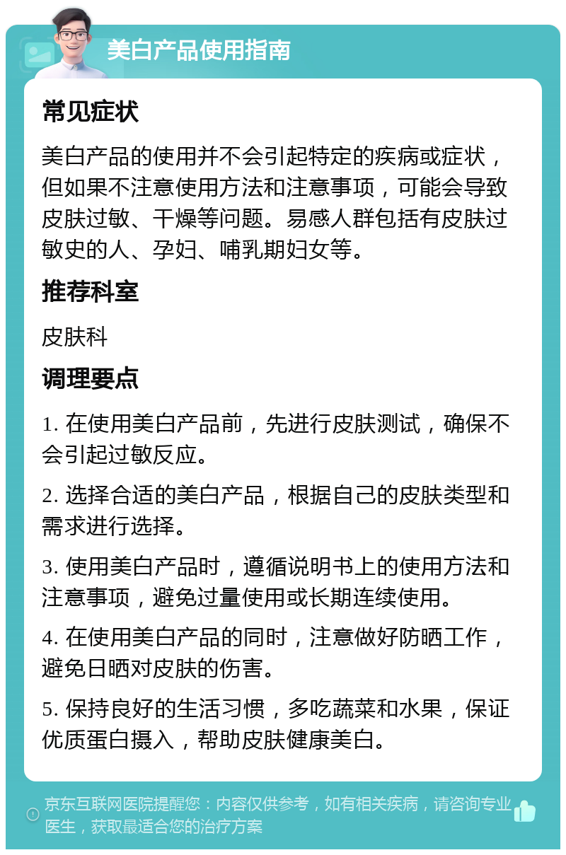 美白产品使用指南 常见症状 美白产品的使用并不会引起特定的疾病或症状，但如果不注意使用方法和注意事项，可能会导致皮肤过敏、干燥等问题。易感人群包括有皮肤过敏史的人、孕妇、哺乳期妇女等。 推荐科室 皮肤科 调理要点 1. 在使用美白产品前，先进行皮肤测试，确保不会引起过敏反应。 2. 选择合适的美白产品，根据自己的皮肤类型和需求进行选择。 3. 使用美白产品时，遵循说明书上的使用方法和注意事项，避免过量使用或长期连续使用。 4. 在使用美白产品的同时，注意做好防晒工作，避免日晒对皮肤的伤害。 5. 保持良好的生活习惯，多吃蔬菜和水果，保证优质蛋白摄入，帮助皮肤健康美白。