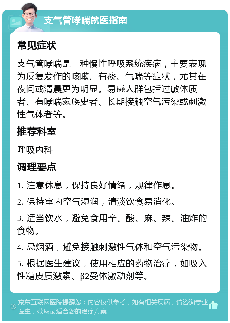 支气管哮喘就医指南 常见症状 支气管哮喘是一种慢性呼吸系统疾病，主要表现为反复发作的咳嗽、有痰、气喘等症状，尤其在夜间或清晨更为明显。易感人群包括过敏体质者、有哮喘家族史者、长期接触空气污染或刺激性气体者等。 推荐科室 呼吸内科 调理要点 1. 注意休息，保持良好情绪，规律作息。 2. 保持室内空气湿润，清淡饮食易消化。 3. 适当饮水，避免食用辛、酸、麻、辣、油炸的食物。 4. 忌烟酒，避免接触刺激性气体和空气污染物。 5. 根据医生建议，使用相应的药物治疗，如吸入性糖皮质激素、β2受体激动剂等。