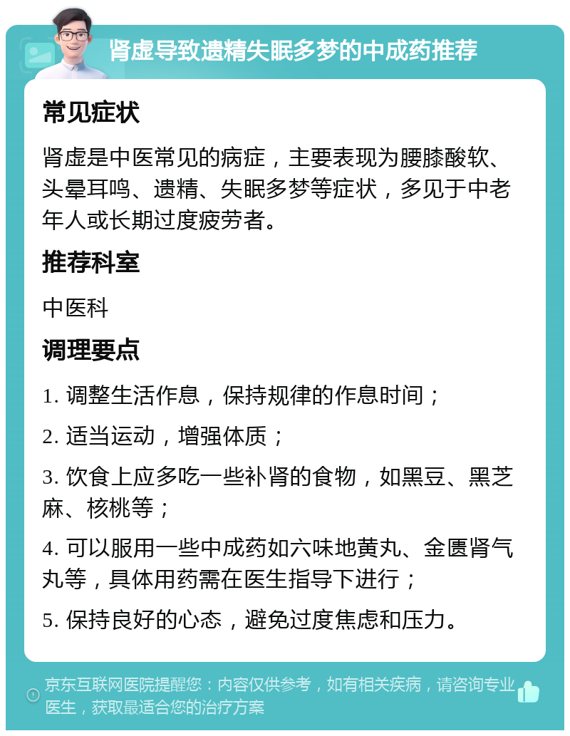 肾虚导致遗精失眠多梦的中成药推荐 常见症状 肾虚是中医常见的病症，主要表现为腰膝酸软、头晕耳鸣、遗精、失眠多梦等症状，多见于中老年人或长期过度疲劳者。 推荐科室 中医科 调理要点 1. 调整生活作息，保持规律的作息时间； 2. 适当运动，增强体质； 3. 饮食上应多吃一些补肾的食物，如黑豆、黑芝麻、核桃等； 4. 可以服用一些中成药如六味地黄丸、金匮肾气丸等，具体用药需在医生指导下进行； 5. 保持良好的心态，避免过度焦虑和压力。