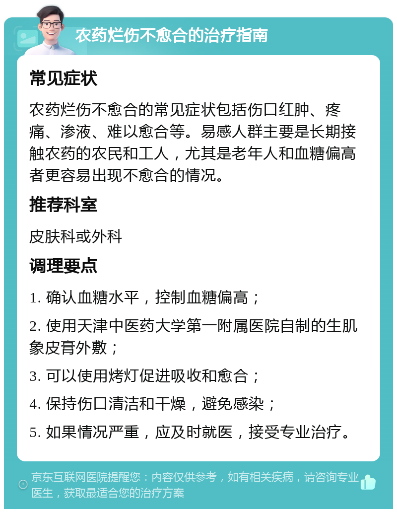 农药烂伤不愈合的治疗指南 常见症状 农药烂伤不愈合的常见症状包括伤口红肿、疼痛、渗液、难以愈合等。易感人群主要是长期接触农药的农民和工人，尤其是老年人和血糖偏高者更容易出现不愈合的情况。 推荐科室 皮肤科或外科 调理要点 1. 确认血糖水平，控制血糖偏高； 2. 使用天津中医药大学第一附属医院自制的生肌象皮膏外敷； 3. 可以使用烤灯促进吸收和愈合； 4. 保持伤口清洁和干燥，避免感染； 5. 如果情况严重，应及时就医，接受专业治疗。