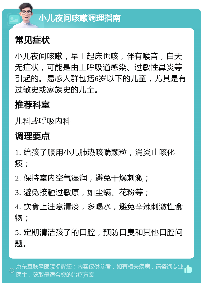 小儿夜间咳嗽调理指南 常见症状 小儿夜间咳嗽，早上起床也咳，伴有喉音，白天无症状，可能是由上呼吸道感染、过敏性鼻炎等引起的。易感人群包括6岁以下的儿童，尤其是有过敏史或家族史的儿童。 推荐科室 儿科或呼吸内科 调理要点 1. 给孩子服用小儿肺热咳喘颗粒，消炎止咳化痰； 2. 保持室内空气湿润，避免干燥刺激； 3. 避免接触过敏原，如尘螨、花粉等； 4. 饮食上注意清淡，多喝水，避免辛辣刺激性食物； 5. 定期清洁孩子的口腔，预防口臭和其他口腔问题。