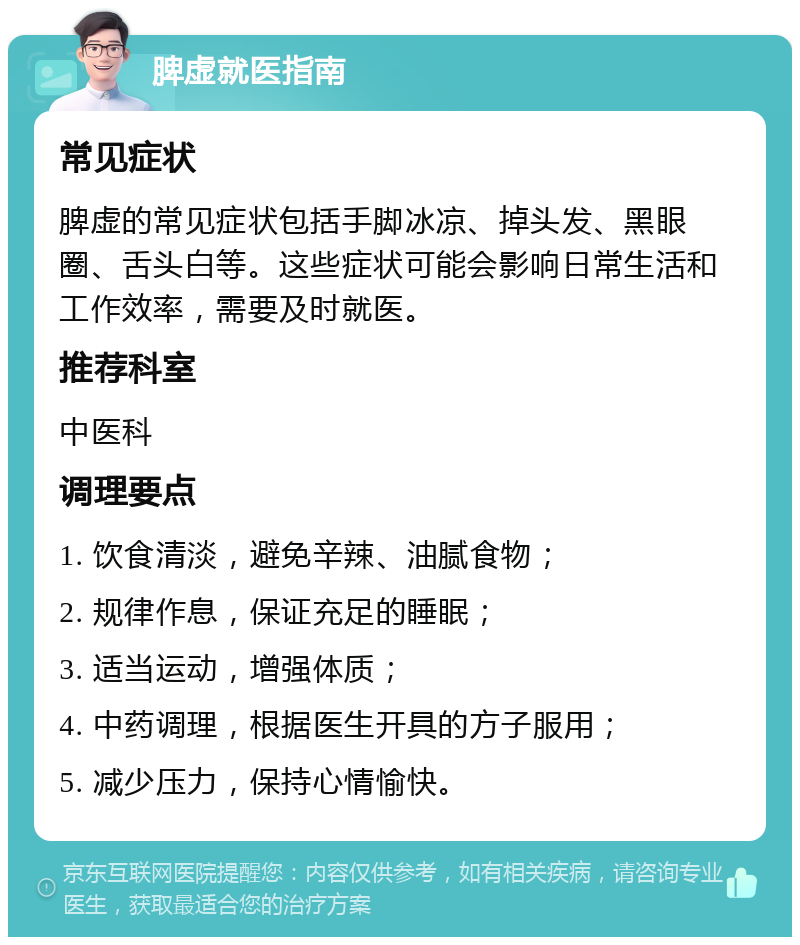 脾虚就医指南 常见症状 脾虚的常见症状包括手脚冰凉、掉头发、黑眼圈、舌头白等。这些症状可能会影响日常生活和工作效率，需要及时就医。 推荐科室 中医科 调理要点 1. 饮食清淡，避免辛辣、油腻食物； 2. 规律作息，保证充足的睡眠； 3. 适当运动，增强体质； 4. 中药调理，根据医生开具的方子服用； 5. 减少压力，保持心情愉快。