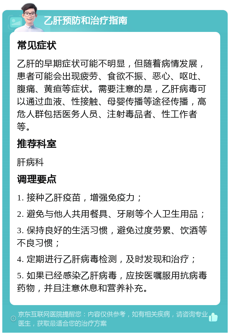 乙肝预防和治疗指南 常见症状 乙肝的早期症状可能不明显，但随着病情发展，患者可能会出现疲劳、食欲不振、恶心、呕吐、腹痛、黄疸等症状。需要注意的是，乙肝病毒可以通过血液、性接触、母婴传播等途径传播，高危人群包括医务人员、注射毒品者、性工作者等。 推荐科室 肝病科 调理要点 1. 接种乙肝疫苗，增强免疫力； 2. 避免与他人共用餐具、牙刷等个人卫生用品； 3. 保持良好的生活习惯，避免过度劳累、饮酒等不良习惯； 4. 定期进行乙肝病毒检测，及时发现和治疗； 5. 如果已经感染乙肝病毒，应按医嘱服用抗病毒药物，并且注意休息和营养补充。