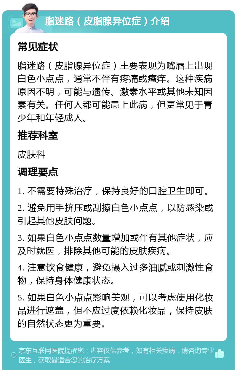 脂迷路（皮脂腺异位症）介绍 常见症状 脂迷路（皮脂腺异位症）主要表现为嘴唇上出现白色小点点，通常不伴有疼痛或瘙痒。这种疾病原因不明，可能与遗传、激素水平或其他未知因素有关。任何人都可能患上此病，但更常见于青少年和年轻成人。 推荐科室 皮肤科 调理要点 1. 不需要特殊治疗，保持良好的口腔卫生即可。 2. 避免用手挤压或刮擦白色小点点，以防感染或引起其他皮肤问题。 3. 如果白色小点点数量增加或伴有其他症状，应及时就医，排除其他可能的皮肤疾病。 4. 注意饮食健康，避免摄入过多油腻或刺激性食物，保持身体健康状态。 5. 如果白色小点点影响美观，可以考虑使用化妆品进行遮盖，但不应过度依赖化妆品，保持皮肤的自然状态更为重要。