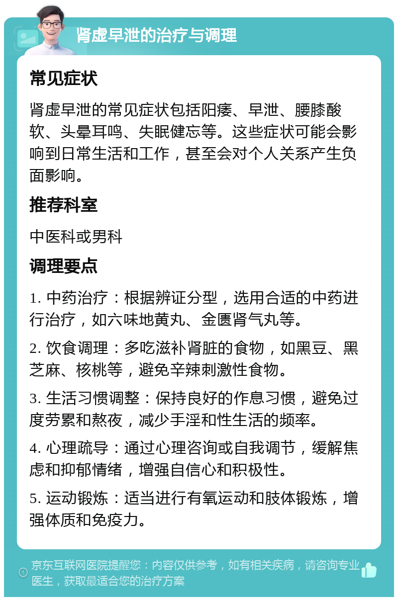 肾虚早泄的治疗与调理 常见症状 肾虚早泄的常见症状包括阳痿、早泄、腰膝酸软、头晕耳鸣、失眠健忘等。这些症状可能会影响到日常生活和工作，甚至会对个人关系产生负面影响。 推荐科室 中医科或男科 调理要点 1. 中药治疗：根据辨证分型，选用合适的中药进行治疗，如六味地黄丸、金匮肾气丸等。 2. 饮食调理：多吃滋补肾脏的食物，如黑豆、黑芝麻、核桃等，避免辛辣刺激性食物。 3. 生活习惯调整：保持良好的作息习惯，避免过度劳累和熬夜，减少手淫和性生活的频率。 4. 心理疏导：通过心理咨询或自我调节，缓解焦虑和抑郁情绪，增强自信心和积极性。 5. 运动锻炼：适当进行有氧运动和肢体锻炼，增强体质和免疫力。