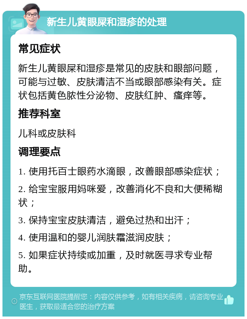 新生儿黄眼屎和湿疹的处理 常见症状 新生儿黄眼屎和湿疹是常见的皮肤和眼部问题，可能与过敏、皮肤清洁不当或眼部感染有关。症状包括黄色脓性分泌物、皮肤红肿、瘙痒等。 推荐科室 儿科或皮肤科 调理要点 1. 使用托百士眼药水滴眼，改善眼部感染症状； 2. 给宝宝服用妈咪爱，改善消化不良和大便稀糊状； 3. 保持宝宝皮肤清洁，避免过热和出汗； 4. 使用温和的婴儿润肤霜滋润皮肤； 5. 如果症状持续或加重，及时就医寻求专业帮助。