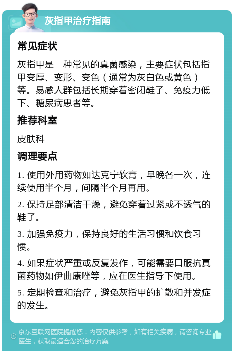 灰指甲治疗指南 常见症状 灰指甲是一种常见的真菌感染，主要症状包括指甲变厚、变形、变色（通常为灰白色或黄色）等。易感人群包括长期穿着密闭鞋子、免疫力低下、糖尿病患者等。 推荐科室 皮肤科 调理要点 1. 使用外用药物如达克宁软膏，早晚各一次，连续使用半个月，间隔半个月再用。 2. 保持足部清洁干燥，避免穿着过紧或不透气的鞋子。 3. 加强免疫力，保持良好的生活习惯和饮食习惯。 4. 如果症状严重或反复发作，可能需要口服抗真菌药物如伊曲康唑等，应在医生指导下使用。 5. 定期检查和治疗，避免灰指甲的扩散和并发症的发生。