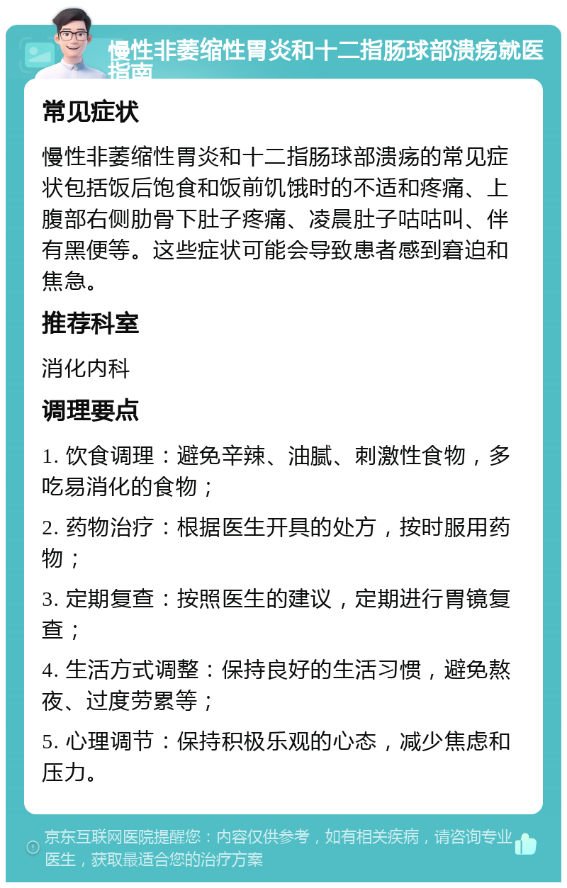 慢性非萎缩性胃炎和十二指肠球部溃疡就医指南 常见症状 慢性非萎缩性胃炎和十二指肠球部溃疡的常见症状包括饭后饱食和饭前饥饿时的不适和疼痛、上腹部右侧肋骨下肚子疼痛、凌晨肚子咕咕叫、伴有黑便等。这些症状可能会导致患者感到窘迫和焦急。 推荐科室 消化内科 调理要点 1. 饮食调理：避免辛辣、油腻、刺激性食物，多吃易消化的食物； 2. 药物治疗：根据医生开具的处方，按时服用药物； 3. 定期复查：按照医生的建议，定期进行胃镜复查； 4. 生活方式调整：保持良好的生活习惯，避免熬夜、过度劳累等； 5. 心理调节：保持积极乐观的心态，减少焦虑和压力。