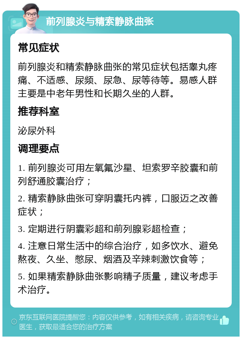 前列腺炎与精索静脉曲张 常见症状 前列腺炎和精索静脉曲张的常见症状包括睾丸疼痛、不适感、尿频、尿急、尿等待等。易感人群主要是中老年男性和长期久坐的人群。 推荐科室 泌尿外科 调理要点 1. 前列腺炎可用左氧氟沙星、坦索罗辛胶囊和前列舒通胶囊治疗； 2. 精索静脉曲张可穿阴囊托内裤，口服迈之改善症状； 3. 定期进行阴囊彩超和前列腺彩超检查； 4. 注意日常生活中的综合治疗，如多饮水、避免熬夜、久坐、憋尿、烟酒及辛辣刺激饮食等； 5. 如果精索静脉曲张影响精子质量，建议考虑手术治疗。