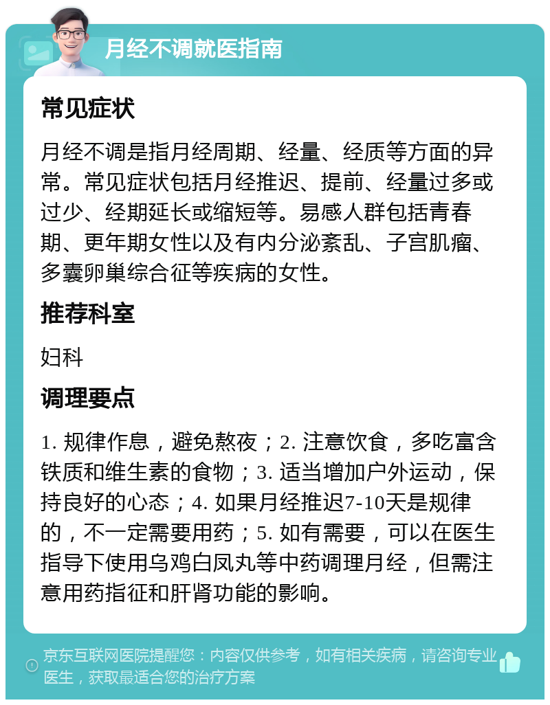 月经不调就医指南 常见症状 月经不调是指月经周期、经量、经质等方面的异常。常见症状包括月经推迟、提前、经量过多或过少、经期延长或缩短等。易感人群包括青春期、更年期女性以及有内分泌紊乱、子宫肌瘤、多囊卵巢综合征等疾病的女性。 推荐科室 妇科 调理要点 1. 规律作息，避免熬夜；2. 注意饮食，多吃富含铁质和维生素的食物；3. 适当增加户外运动，保持良好的心态；4. 如果月经推迟7-10天是规律的，不一定需要用药；5. 如有需要，可以在医生指导下使用乌鸡白凤丸等中药调理月经，但需注意用药指征和肝肾功能的影响。