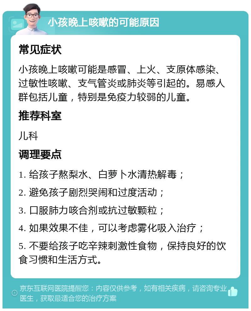 小孩晚上咳嗽的可能原因 常见症状 小孩晚上咳嗽可能是感冒、上火、支原体感染、过敏性咳嗽、支气管炎或肺炎等引起的。易感人群包括儿童，特别是免疫力较弱的儿童。 推荐科室 儿科 调理要点 1. 给孩子熬梨水、白萝卜水清热解毒； 2. 避免孩子剧烈哭闹和过度活动； 3. 口服肺力咳合剂或抗过敏颗粒； 4. 如果效果不佳，可以考虑雾化吸入治疗； 5. 不要给孩子吃辛辣刺激性食物，保持良好的饮食习惯和生活方式。