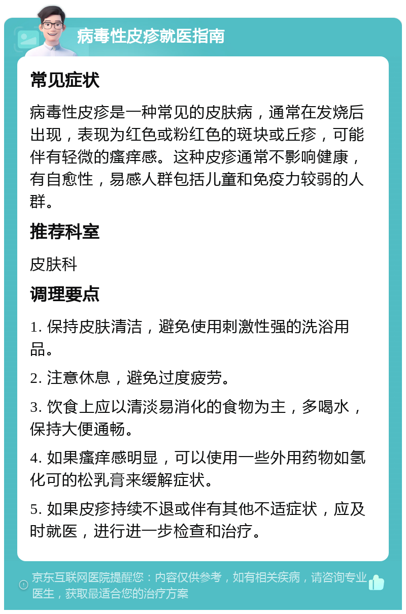 病毒性皮疹就医指南 常见症状 病毒性皮疹是一种常见的皮肤病，通常在发烧后出现，表现为红色或粉红色的斑块或丘疹，可能伴有轻微的瘙痒感。这种皮疹通常不影响健康，有自愈性，易感人群包括儿童和免疫力较弱的人群。 推荐科室 皮肤科 调理要点 1. 保持皮肤清洁，避免使用刺激性强的洗浴用品。 2. 注意休息，避免过度疲劳。 3. 饮食上应以清淡易消化的食物为主，多喝水，保持大便通畅。 4. 如果瘙痒感明显，可以使用一些外用药物如氢化可的松乳膏来缓解症状。 5. 如果皮疹持续不退或伴有其他不适症状，应及时就医，进行进一步检查和治疗。