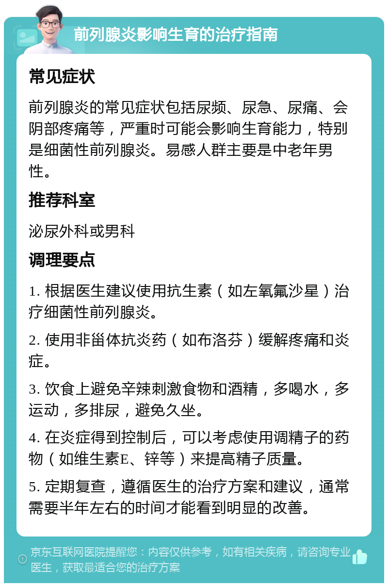 前列腺炎影响生育的治疗指南 常见症状 前列腺炎的常见症状包括尿频、尿急、尿痛、会阴部疼痛等，严重时可能会影响生育能力，特别是细菌性前列腺炎。易感人群主要是中老年男性。 推荐科室 泌尿外科或男科 调理要点 1. 根据医生建议使用抗生素（如左氧氟沙星）治疗细菌性前列腺炎。 2. 使用非甾体抗炎药（如布洛芬）缓解疼痛和炎症。 3. 饮食上避免辛辣刺激食物和酒精，多喝水，多运动，多排尿，避免久坐。 4. 在炎症得到控制后，可以考虑使用调精子的药物（如维生素E、锌等）来提高精子质量。 5. 定期复查，遵循医生的治疗方案和建议，通常需要半年左右的时间才能看到明显的改善。