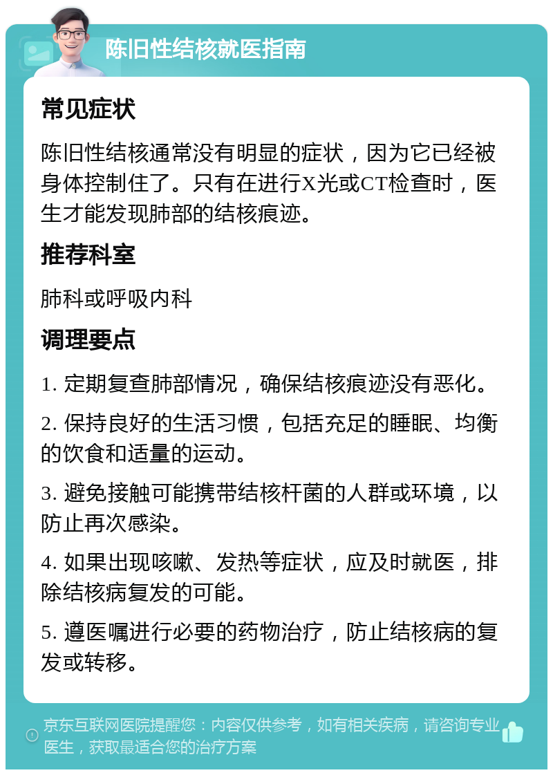 陈旧性结核就医指南 常见症状 陈旧性结核通常没有明显的症状，因为它已经被身体控制住了。只有在进行X光或CT检查时，医生才能发现肺部的结核痕迹。 推荐科室 肺科或呼吸内科 调理要点 1. 定期复查肺部情况，确保结核痕迹没有恶化。 2. 保持良好的生活习惯，包括充足的睡眠、均衡的饮食和适量的运动。 3. 避免接触可能携带结核杆菌的人群或环境，以防止再次感染。 4. 如果出现咳嗽、发热等症状，应及时就医，排除结核病复发的可能。 5. 遵医嘱进行必要的药物治疗，防止结核病的复发或转移。