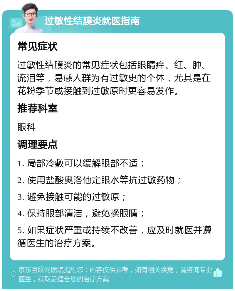 过敏性结膜炎就医指南 常见症状 过敏性结膜炎的常见症状包括眼睛痒、红、肿、流泪等，易感人群为有过敏史的个体，尤其是在花粉季节或接触到过敏原时更容易发作。 推荐科室 眼科 调理要点 1. 局部冷敷可以缓解眼部不适； 2. 使用盐酸奥洛他定眼水等抗过敏药物； 3. 避免接触可能的过敏原； 4. 保持眼部清洁，避免揉眼睛； 5. 如果症状严重或持续不改善，应及时就医并遵循医生的治疗方案。