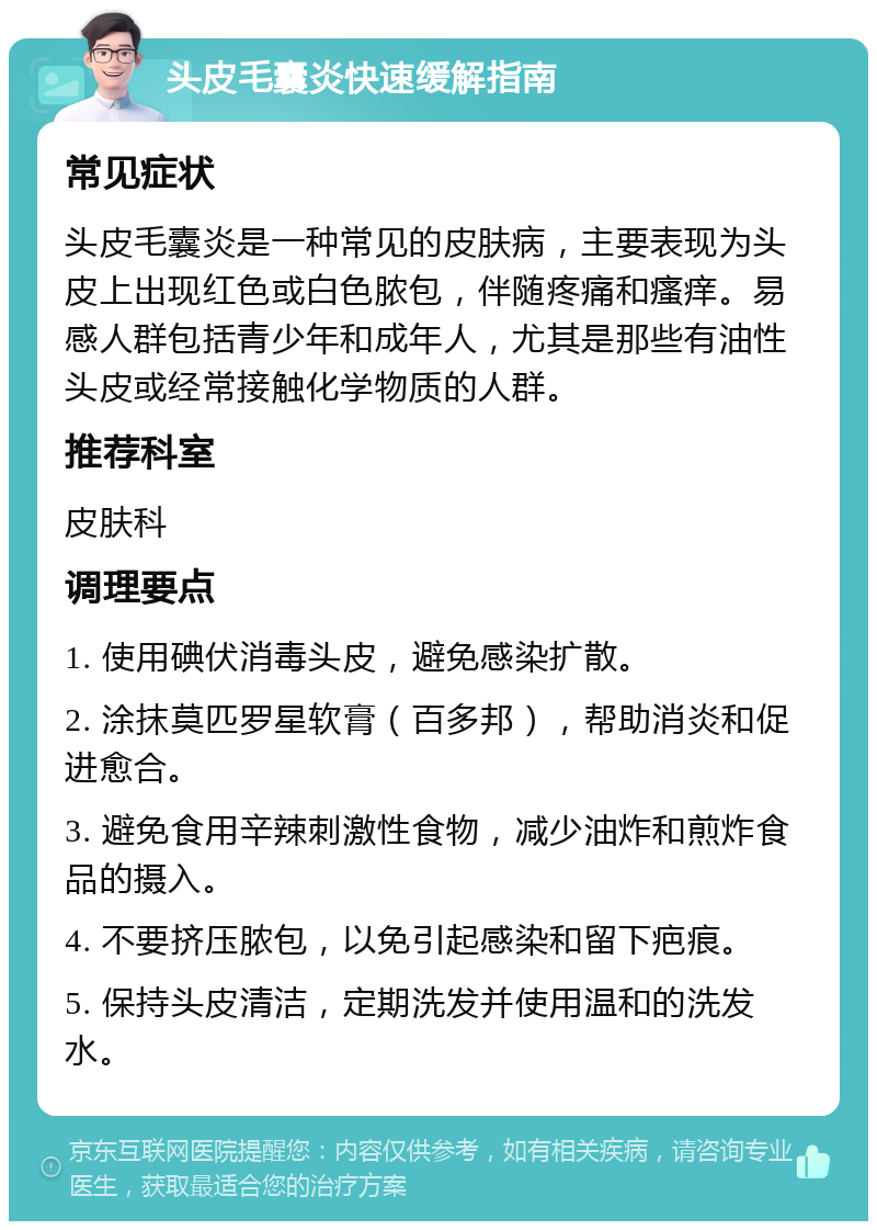 头皮毛囊炎快速缓解指南 常见症状 头皮毛囊炎是一种常见的皮肤病，主要表现为头皮上出现红色或白色脓包，伴随疼痛和瘙痒。易感人群包括青少年和成年人，尤其是那些有油性头皮或经常接触化学物质的人群。 推荐科室 皮肤科 调理要点 1. 使用碘伏消毒头皮，避免感染扩散。 2. 涂抹莫匹罗星软膏（百多邦），帮助消炎和促进愈合。 3. 避免食用辛辣刺激性食物，减少油炸和煎炸食品的摄入。 4. 不要挤压脓包，以免引起感染和留下疤痕。 5. 保持头皮清洁，定期洗发并使用温和的洗发水。