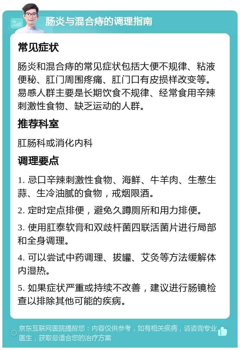 肠炎与混合痔的调理指南 常见症状 肠炎和混合痔的常见症状包括大便不规律、粘液便秘、肛门周围疼痛、肛门口有皮损样改变等。易感人群主要是长期饮食不规律、经常食用辛辣刺激性食物、缺乏运动的人群。 推荐科室 肛肠科或消化内科 调理要点 1. 忌口辛辣刺激性食物、海鲜、牛羊肉、生葱生蒜、生冷油腻的食物，戒烟限酒。 2. 定时定点排便，避免久蹲厕所和用力排便。 3. 使用肛泰软膏和双歧杆菌四联活菌片进行局部和全身调理。 4. 可以尝试中药调理、拔罐、艾灸等方法缓解体内湿热。 5. 如果症状严重或持续不改善，建议进行肠镜检查以排除其他可能的疾病。