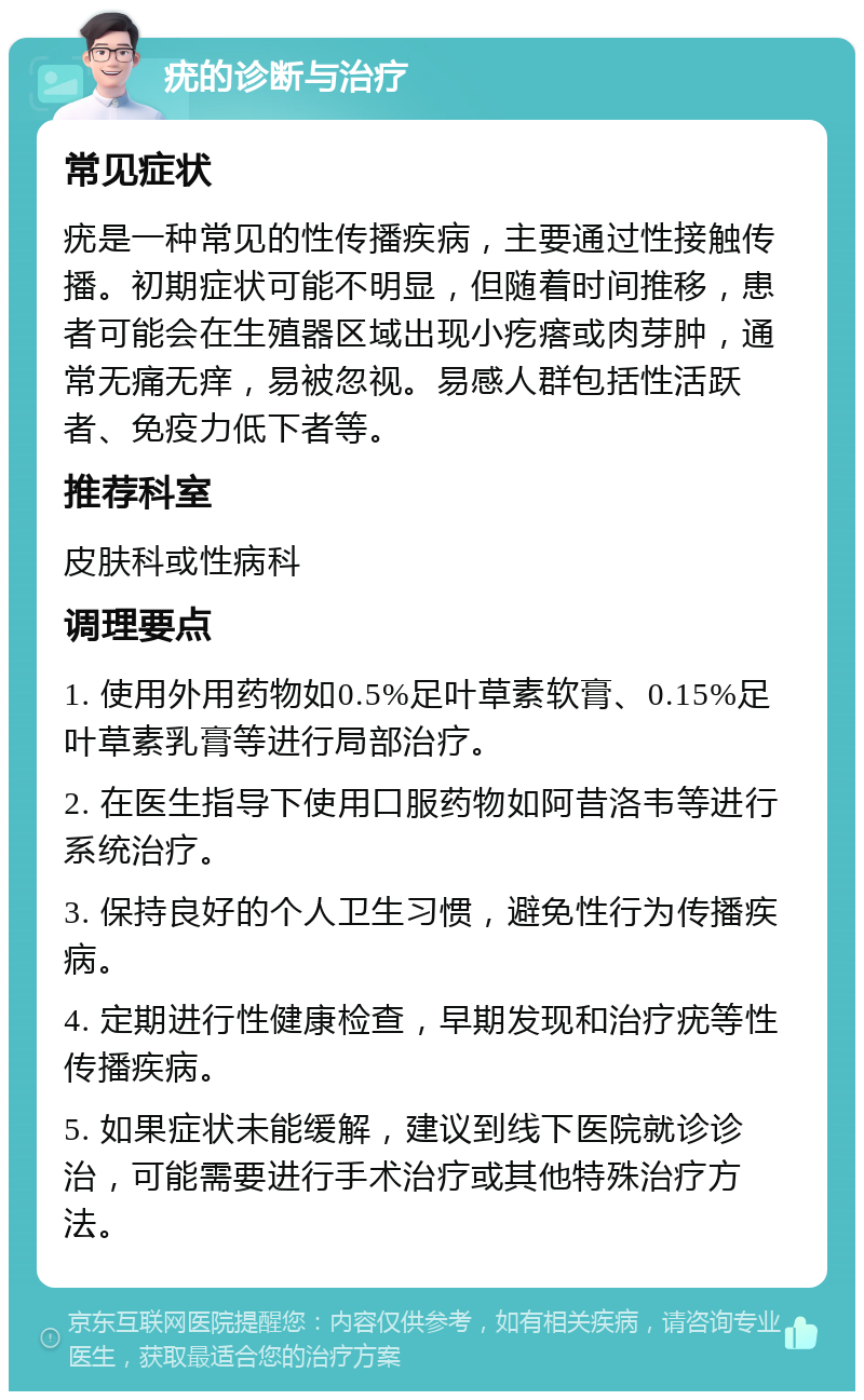 疣的诊断与治疗 常见症状 疣是一种常见的性传播疾病，主要通过性接触传播。初期症状可能不明显，但随着时间推移，患者可能会在生殖器区域出现小疙瘩或肉芽肿，通常无痛无痒，易被忽视。易感人群包括性活跃者、免疫力低下者等。 推荐科室 皮肤科或性病科 调理要点 1. 使用外用药物如0.5%足叶草素软膏、0.15%足叶草素乳膏等进行局部治疗。 2. 在医生指导下使用口服药物如阿昔洛韦等进行系统治疗。 3. 保持良好的个人卫生习惯，避免性行为传播疾病。 4. 定期进行性健康检查，早期发现和治疗疣等性传播疾病。 5. 如果症状未能缓解，建议到线下医院就诊诊治，可能需要进行手术治疗或其他特殊治疗方法。