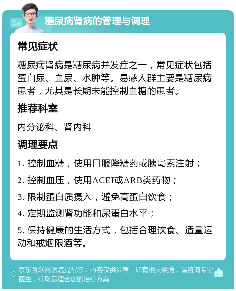 糖尿病肾病的管理与调理 常见症状 糖尿病肾病是糖尿病并发症之一，常见症状包括蛋白尿、血尿、水肿等。易感人群主要是糖尿病患者，尤其是长期未能控制血糖的患者。 推荐科室 内分泌科、肾内科 调理要点 1. 控制血糖，使用口服降糖药或胰岛素注射； 2. 控制血压，使用ACEI或ARB类药物； 3. 限制蛋白质摄入，避免高蛋白饮食； 4. 定期监测肾功能和尿蛋白水平； 5. 保持健康的生活方式，包括合理饮食、适量运动和戒烟限酒等。