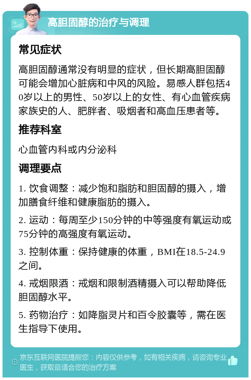 高胆固醇的治疗与调理 常见症状 高胆固醇通常没有明显的症状，但长期高胆固醇可能会增加心脏病和中风的风险。易感人群包括40岁以上的男性、50岁以上的女性、有心血管疾病家族史的人、肥胖者、吸烟者和高血压患者等。 推荐科室 心血管内科或内分泌科 调理要点 1. 饮食调整：减少饱和脂肪和胆固醇的摄入，增加膳食纤维和健康脂肪的摄入。 2. 运动：每周至少150分钟的中等强度有氧运动或75分钟的高强度有氧运动。 3. 控制体重：保持健康的体重，BMI在18.5-24.9之间。 4. 戒烟限酒：戒烟和限制酒精摄入可以帮助降低胆固醇水平。 5. 药物治疗：如降脂灵片和百令胶囊等，需在医生指导下使用。