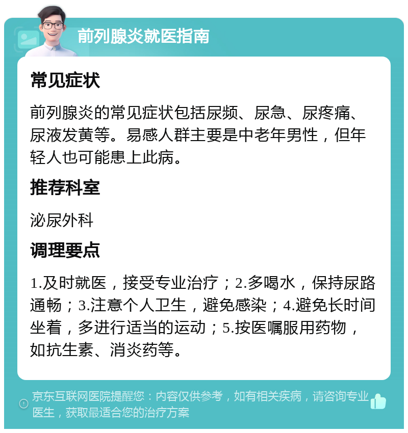 前列腺炎就医指南 常见症状 前列腺炎的常见症状包括尿频、尿急、尿疼痛、尿液发黄等。易感人群主要是中老年男性，但年轻人也可能患上此病。 推荐科室 泌尿外科 调理要点 1.及时就医，接受专业治疗；2.多喝水，保持尿路通畅；3.注意个人卫生，避免感染；4.避免长时间坐着，多进行适当的运动；5.按医嘱服用药物，如抗生素、消炎药等。