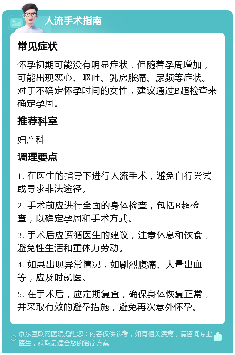 人流手术指南 常见症状 怀孕初期可能没有明显症状，但随着孕周增加，可能出现恶心、呕吐、乳房胀痛、尿频等症状。对于不确定怀孕时间的女性，建议通过B超检查来确定孕周。 推荐科室 妇产科 调理要点 1. 在医生的指导下进行人流手术，避免自行尝试或寻求非法途径。 2. 手术前应进行全面的身体检查，包括B超检查，以确定孕周和手术方式。 3. 手术后应遵循医生的建议，注意休息和饮食，避免性生活和重体力劳动。 4. 如果出现异常情况，如剧烈腹痛、大量出血等，应及时就医。 5. 在手术后，应定期复查，确保身体恢复正常，并采取有效的避孕措施，避免再次意外怀孕。