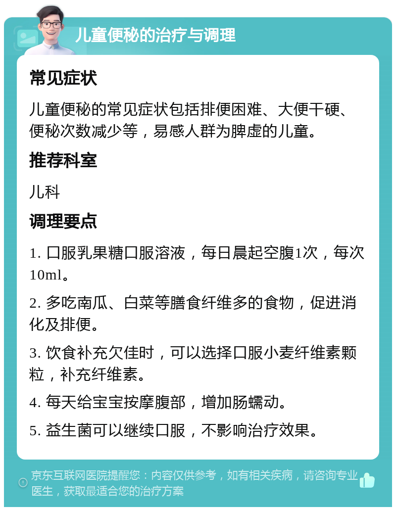 儿童便秘的治疗与调理 常见症状 儿童便秘的常见症状包括排便困难、大便干硬、便秘次数减少等，易感人群为脾虚的儿童。 推荐科室 儿科 调理要点 1. 口服乳果糖口服溶液，每日晨起空腹1次，每次10ml。 2. 多吃南瓜、白菜等膳食纤维多的食物，促进消化及排便。 3. 饮食补充欠佳时，可以选择口服小麦纤维素颗粒，补充纤维素。 4. 每天给宝宝按摩腹部，增加肠蠕动。 5. 益生菌可以继续口服，不影响治疗效果。