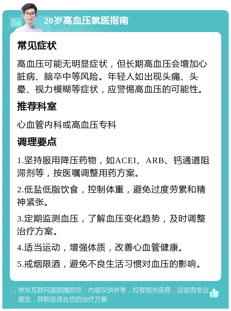 20岁高血压就医指南 常见症状 高血压可能无明显症状，但长期高血压会增加心脏病、脑卒中等风险。年轻人如出现头痛、头晕、视力模糊等症状，应警惕高血压的可能性。 推荐科室 心血管内科或高血压专科 调理要点 1.坚持服用降压药物，如ACEI、ARB、钙通道阻滞剂等，按医嘱调整用药方案。 2.低盐低脂饮食，控制体重，避免过度劳累和精神紧张。 3.定期监测血压，了解血压变化趋势，及时调整治疗方案。 4.适当运动，增强体质，改善心血管健康。 5.戒烟限酒，避免不良生活习惯对血压的影响。