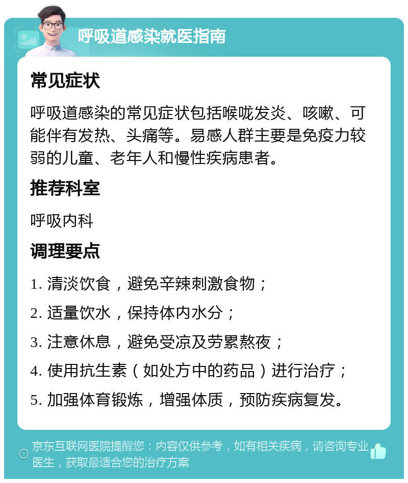 呼吸道感染就医指南 常见症状 呼吸道感染的常见症状包括喉咙发炎、咳嗽、可能伴有发热、头痛等。易感人群主要是免疫力较弱的儿童、老年人和慢性疾病患者。 推荐科室 呼吸内科 调理要点 1. 清淡饮食，避免辛辣刺激食物； 2. 适量饮水，保持体内水分； 3. 注意休息，避免受凉及劳累熬夜； 4. 使用抗生素（如处方中的药品）进行治疗； 5. 加强体育锻炼，增强体质，预防疾病复发。